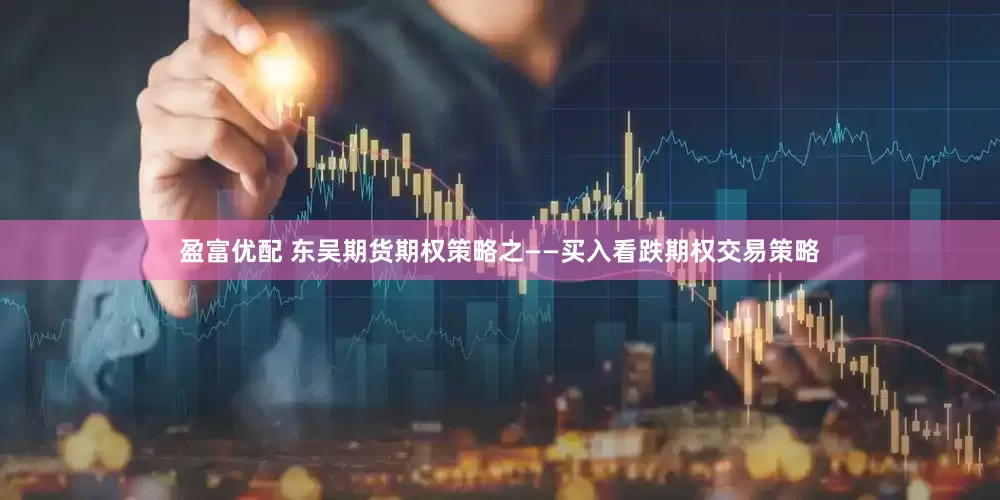 盈富优配 东吴期货期权策略之——买入看跌期权交易策略