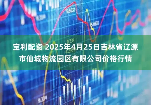 宝利配资 2025年4月25日吉林省辽源市仙城物流园区有限公司价格行情