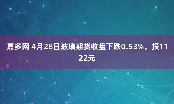 嘉多网 4月28日玻璃期货收盘下跌0.53%，报1122元