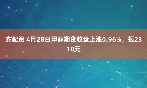 鑫配资 4月28日甲醇期货收盘上涨0.96%，报2310元