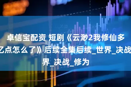 卓信宝配资 短剧《云渺2我修仙多年强亿点怎么了》后续全集后续_世界_决战_修为