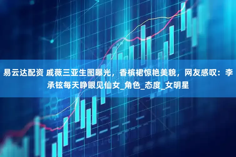 易云达配资 戚薇三亚生图曝光，香槟裙惊艳美貌，网友感叹：李承铉每天睁眼见仙女_角色_态度_女明星