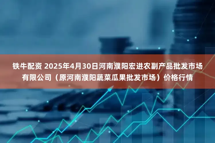 铁牛配资 2025年4月30日河南濮阳宏进农副产品批发市场有限公司（原河南濮阳蔬菜瓜果批发市场）价格行情