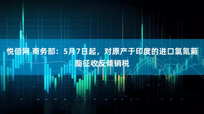 悦倍网 商务部：5月7日起，对原产于印度的进口氯氰菊酯征收反倾销税