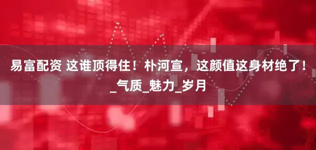 易富配资 这谁顶得住！朴河宣，这颜值这身材绝了！_气质_魅力_岁月