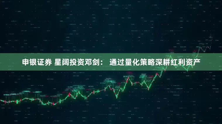 申银证券 星阔投资邓剑： 通过量化策略深耕红利资产