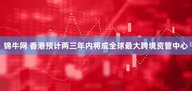 锦牛网 香港预计两三年内将成全球最大跨境资管中心