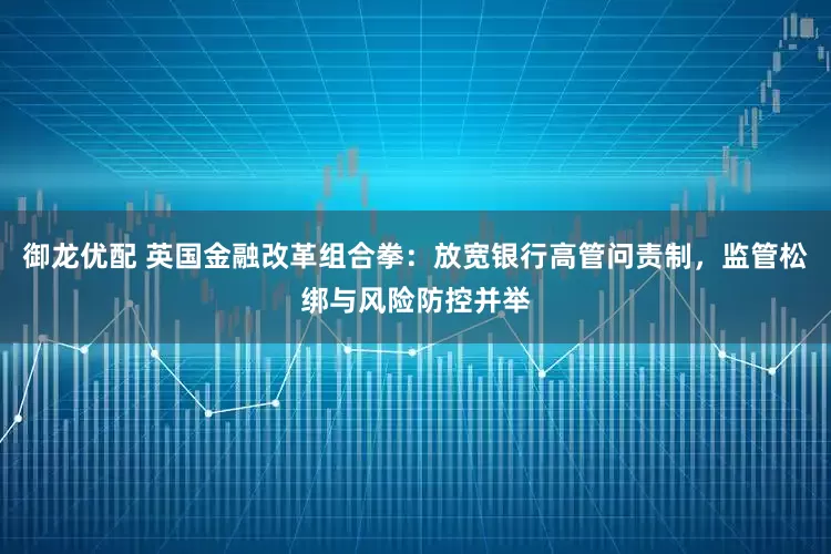 御龙优配 英国金融改革组合拳：放宽银行高管问责制，监管松绑与风险防控并举