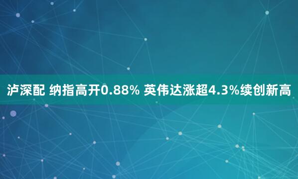 泸深配 纳指高开0.88% 英伟达涨超4.3%续创新高