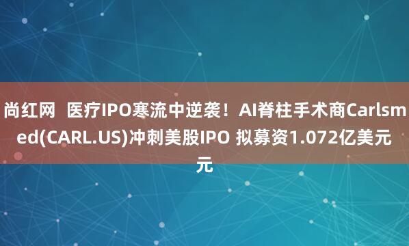 尚红网  医疗IPO寒流中逆袭！AI脊柱手术商Carlsmed(CARL.US)冲刺美股IPO 拟募资1.072亿美元