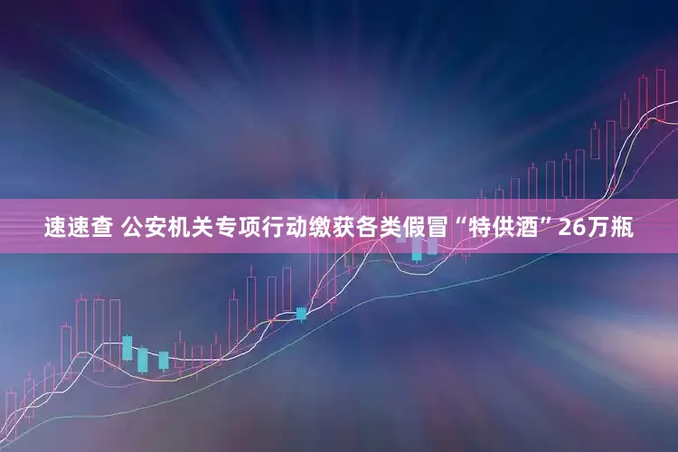 速速查 公安机关专项行动缴获各类假冒“特供酒”26万瓶