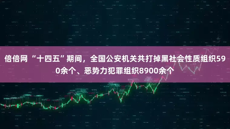 倍倍网 “十四五”期间，全国公安机关共打掉黑社会性质组织590余个、恶势力犯罪组织8900余个
