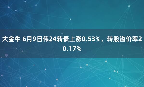 大金牛 6月9日伟24转债上涨0.53%，转股溢价率20.17%