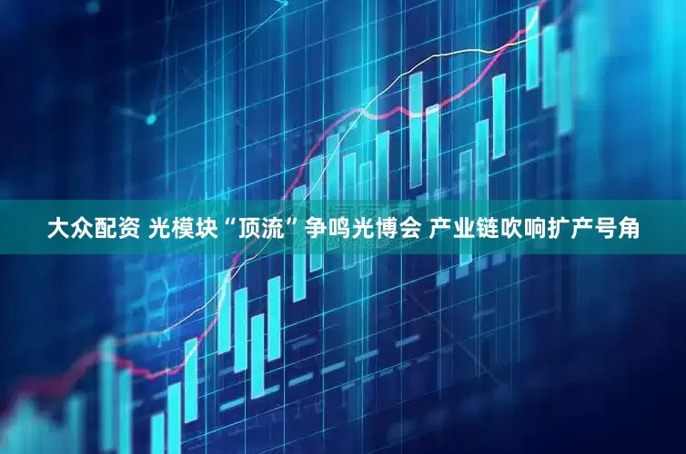 大众配资 光模块“顶流”争鸣光博会 产业链吹响扩产号角