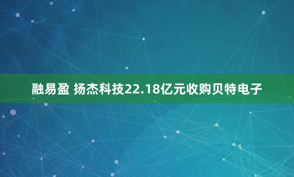 融易盈 扬杰科技22.18亿元收购贝特电子