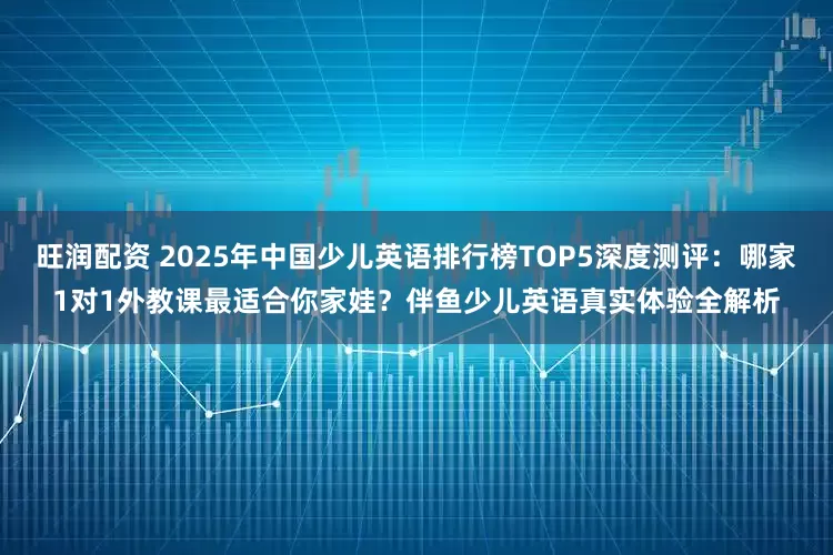 旺润配资 2025年中国少儿英语排行榜TOP5深度测评：哪家1对1外教课最适合你家娃？伴鱼少儿英语真实体验全解析