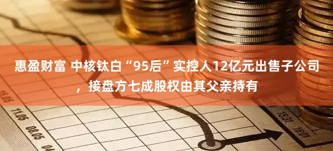 惠盈财富 中核钛白“95后”实控人12亿元出售子公司，接盘方七成股权由其父亲持有