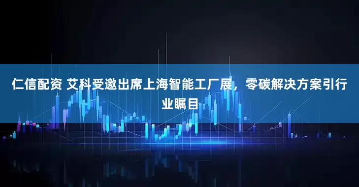 仁信配资 艾科受邀出席上海智能工厂展，零碳解决方案引行业瞩目