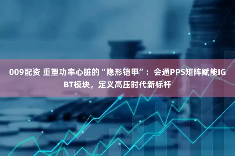 009配资 重塑功率心脏的“隐形铠甲”：会通PPS矩阵赋能IGBT模块，定义高压时代新标杆