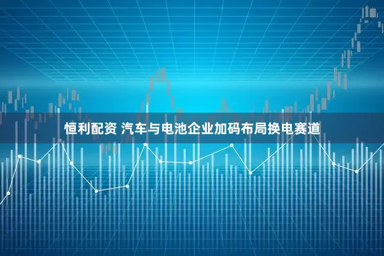 恒利配资 汽车与电池企业加码布局换电赛道