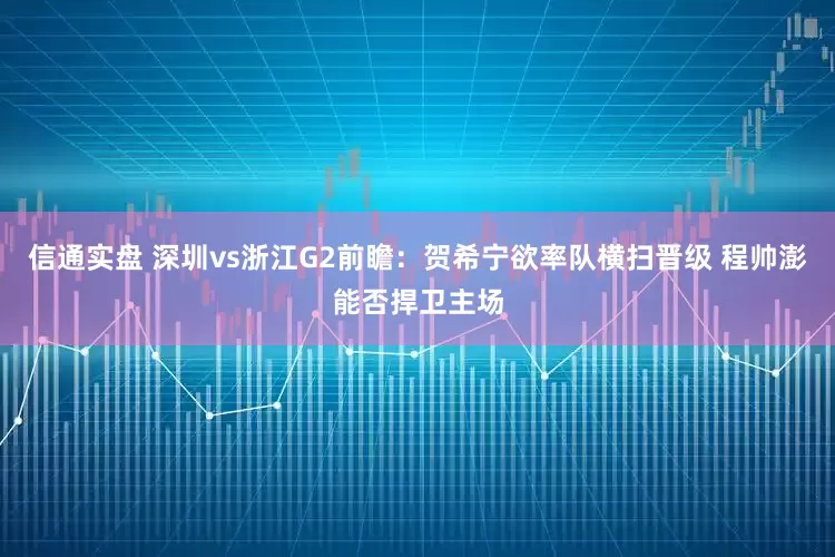 信通实盘 深圳vs浙江G2前瞻：贺希宁欲率队横扫晋级 程帅澎能否捍卫主场